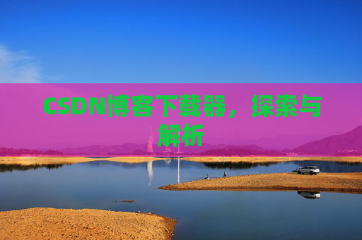CSDN博客下载器,探索与解析 CSDN博客下载器,探索与解析